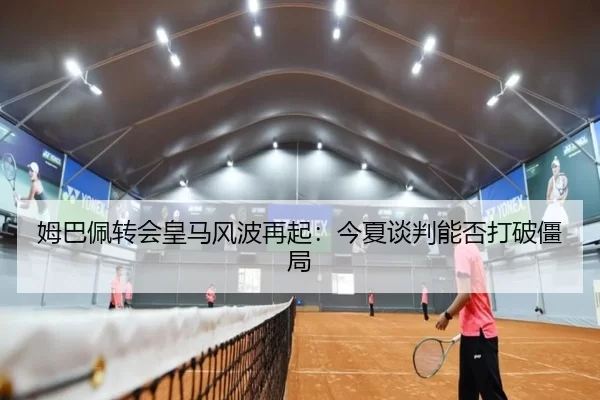 姆巴佩转会皇马风波再起：今夏谈判能否打破僵局